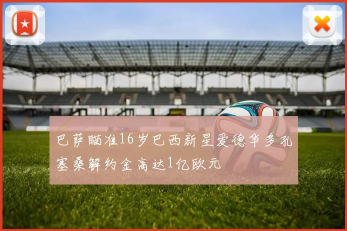巴萨瞄准16岁巴西新星爱德华多孔塞桑解约金高达1亿欧元