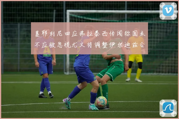 基耶利尼回应弗拉泰西传闻称国米不应被忽视尤文将调整伊尔迪兹合同内容