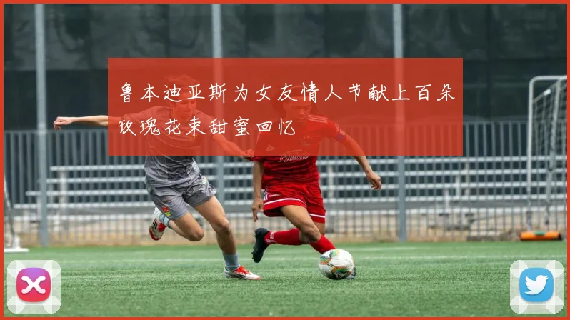 鲁本迪亚斯为女友情人节献上百朵玫瑰花束甜蜜回忆