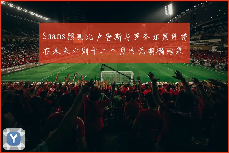 Shams预测比卢普斯与罗齐尔案件将在未来六到十二个月内无明确结果