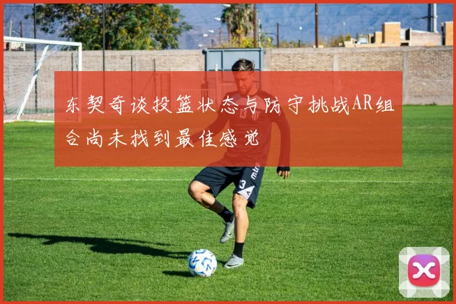 东契奇谈投篮状态与防守挑战AR组合尚未找到最佳感觉