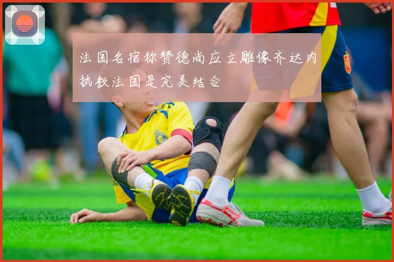 法国名宿称赞德尚应立雕像齐达内执教法国是完美结合