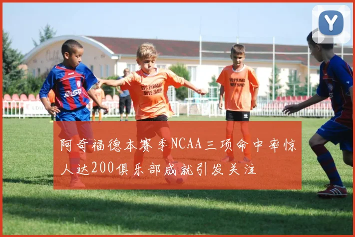 阿奇福德本赛季NCAA三项命中率惊人达200俱乐部成就引发关注