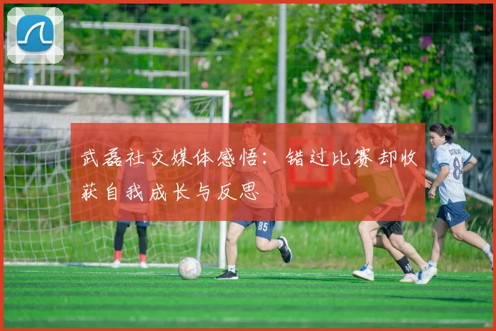 武磊社交媒体感悟：错过比赛却收获自我成长与反思
