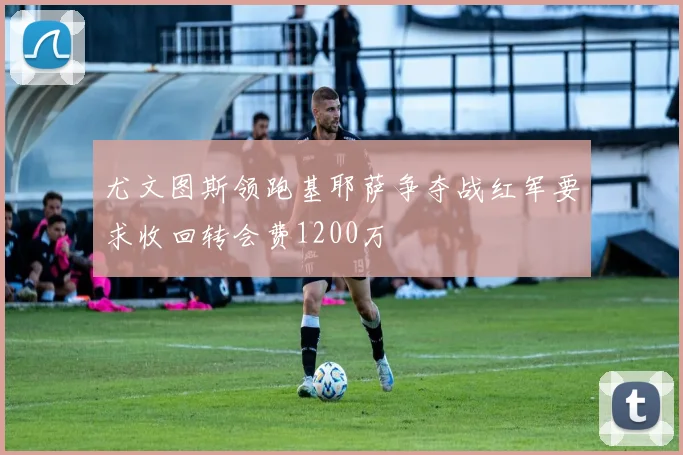 尤文图斯领跑基耶萨争夺战红军要求收回转会费1200万