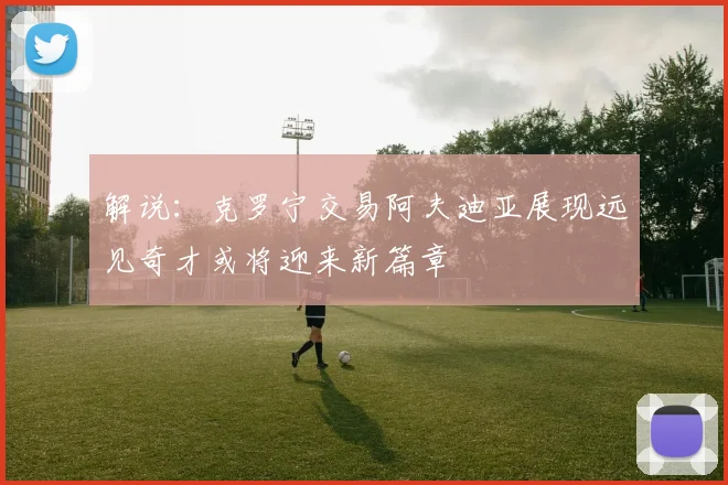 解说：克罗宁交易阿夫迪亚展现远见奇才或将迎来新篇章