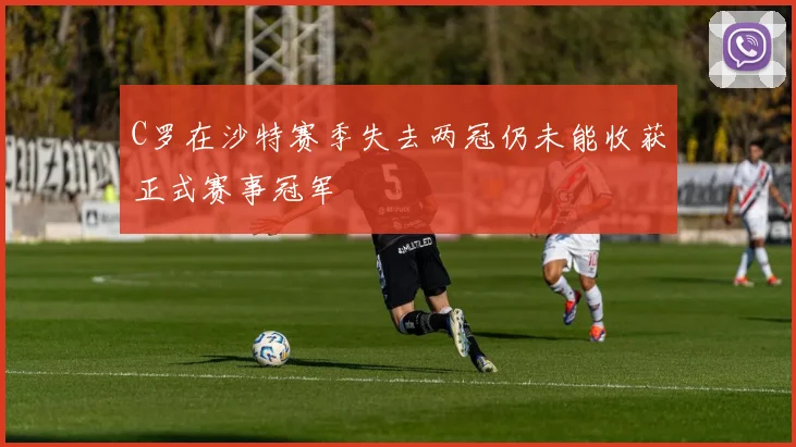 C罗在沙特赛季失去两冠仍未能收获正式赛事冠军