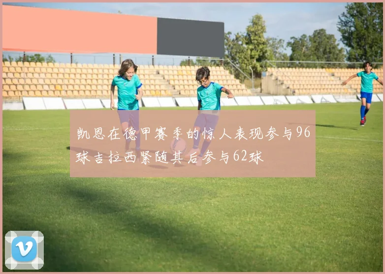 凯恩在德甲赛季的惊人表现参与96球吉拉西紧随其后参与62球