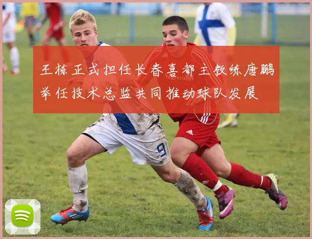 王栋正式担任长春喜都主教练唐鹏举任技术总监共同推动球队发展