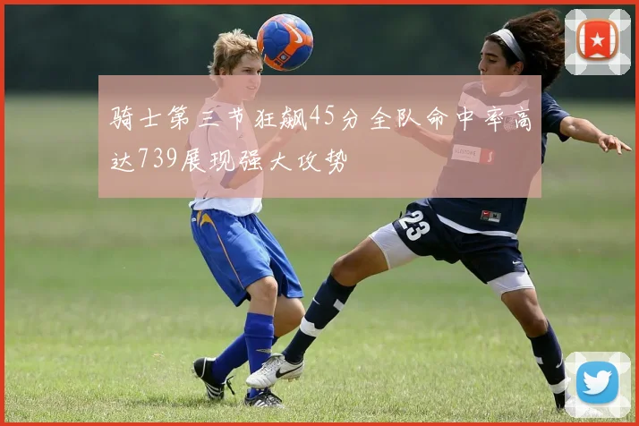 骑士第三节狂飙45分全队命中率高达739展现强大攻势