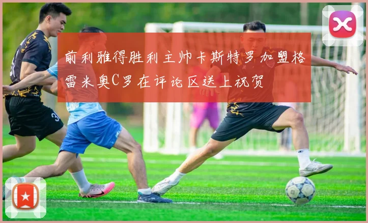 前利雅得胜利主帅卡斯特罗加盟格雷米奥C罗在评论区送上祝贺