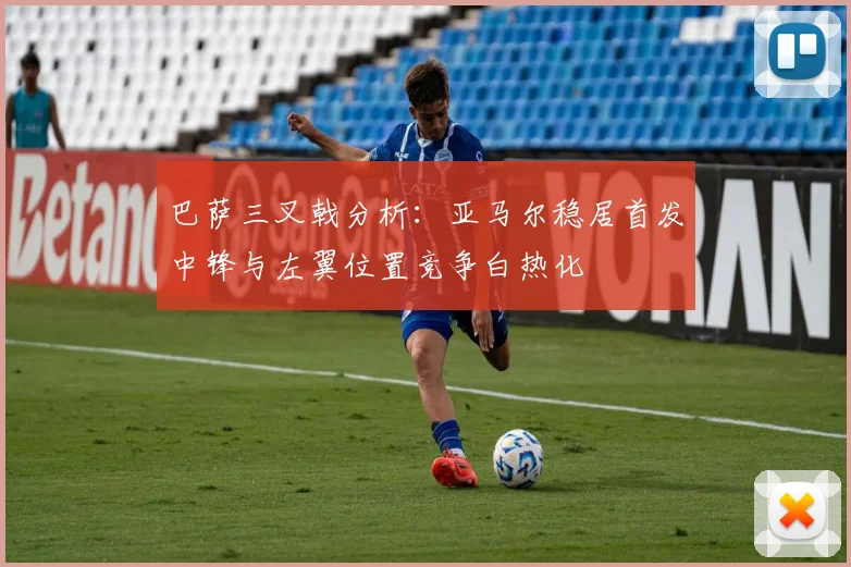 巴萨三叉戟分析：亚马尔稳居首发中锋与左翼位置竞争白热化