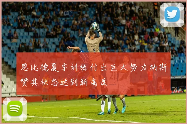 恩比德夏季训练付出巨大努力纳斯赞其状态达到新高度
