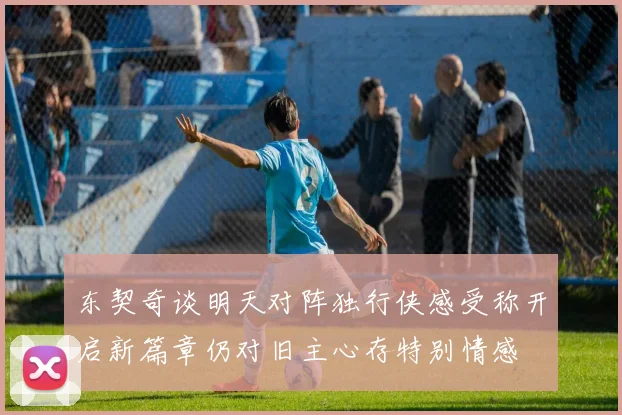 东契奇谈明天对阵独行侠感受称开启新篇章仍对旧主心存特别情感