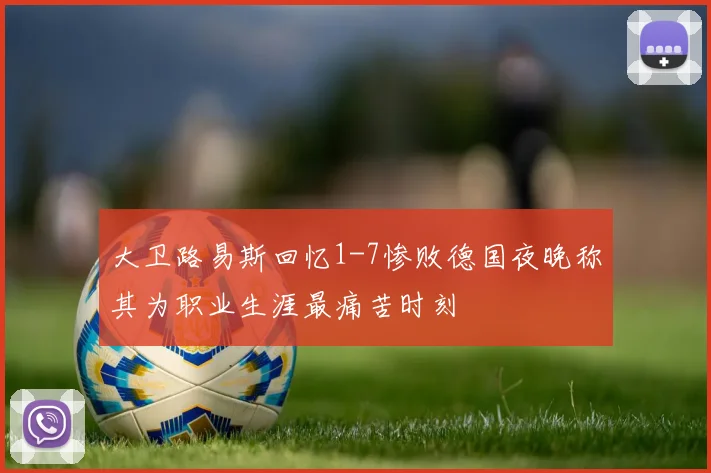 大卫路易斯回忆1-7惨败德国夜晚称其为职业生涯最痛苦时刻