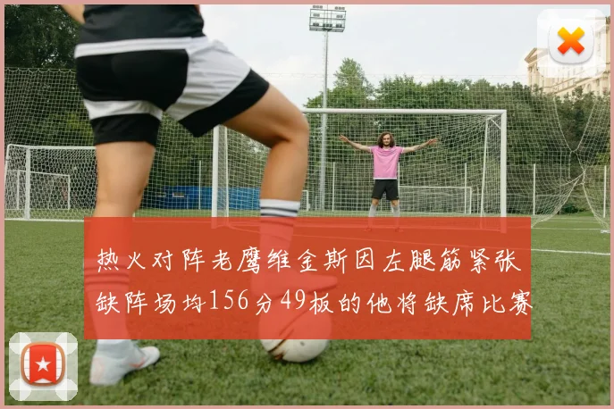 热火对阵老鹰维金斯因左腿筋紧张缺阵场均156分49板的他将缺席比赛