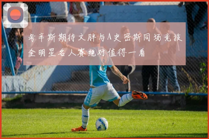 考辛斯期待文胖与A史密斯同场竞技全明星名人赛绝对值得一看