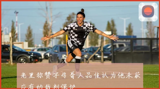 老里称赞字母哥人品佳认为他未获应有的裁判保护