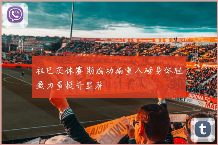 祖巴茨休赛期成功减重八磅身体轻盈力量提升显著