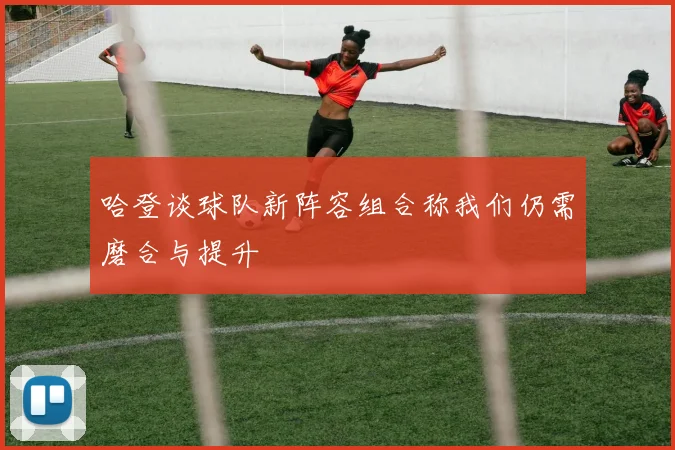 哈登谈球队新阵容组合称我们仍需磨合与提升