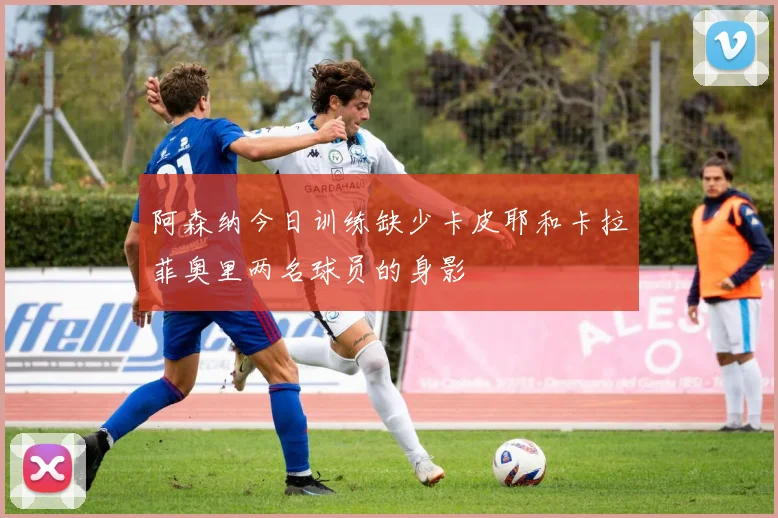 阿森纳今日训练缺少卡皮耶和卡拉菲奥里两名球员的身影