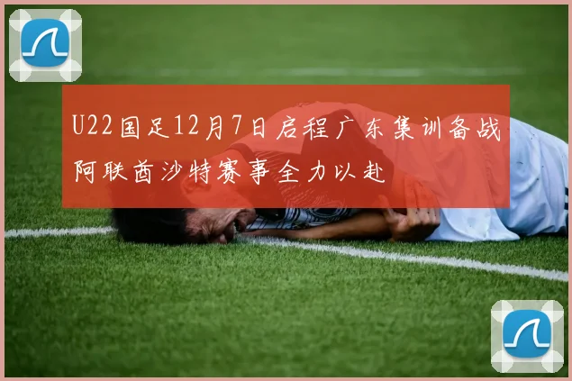 U22国足12月7日启程广东集训备战阿联酋沙特赛事全力以赴