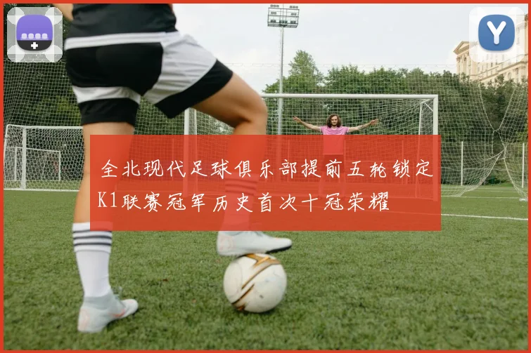 全北现代足球俱乐部提前五轮锁定K1联赛冠军历史首次十冠荣耀
