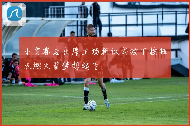 小贾赛后出席主场新仪式按下按钮点燃火箭梦想起飞