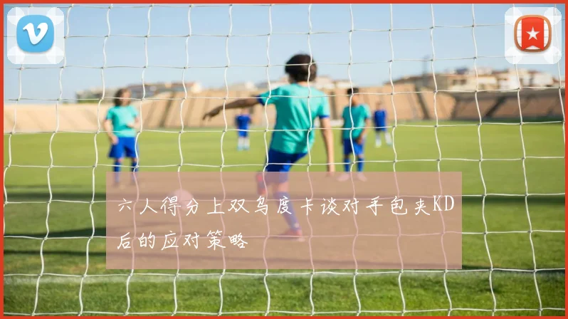 六人得分上双乌度卡谈对手包夹KD后的应对策略