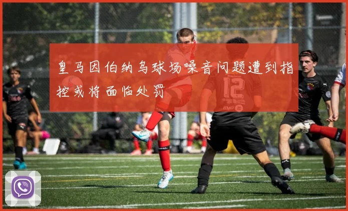 皇马因伯纳乌球场噪音问题遭到指控或将面临处罚