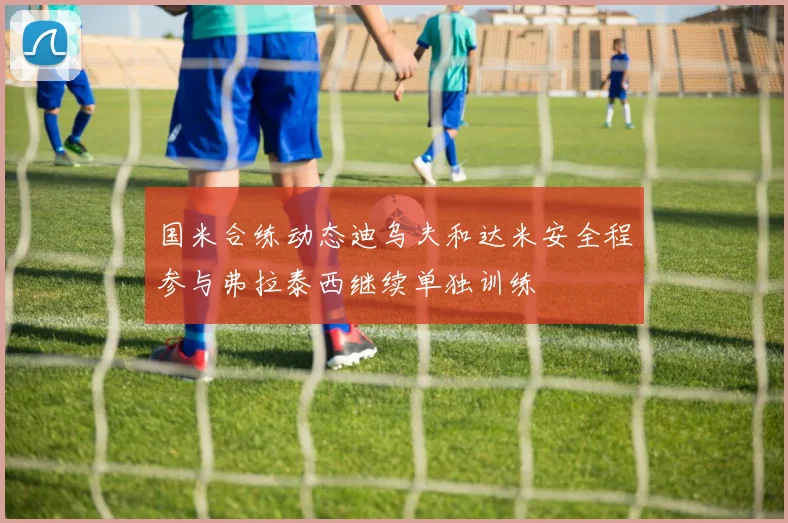 国米合练动态迪乌夫和达米安全程参与弗拉泰西继续单独训练