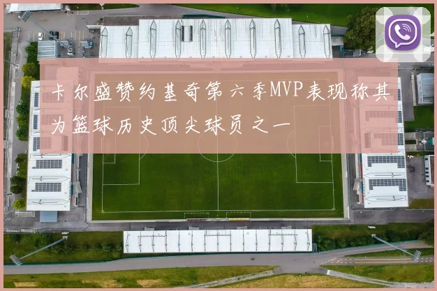 卡尔盛赞约基奇第六季MVP表现称其为篮球历史顶尖球员之一