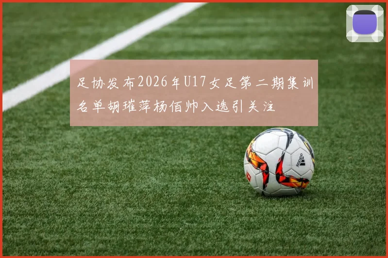 足协发布2026年U17女足第二期集训名单胡璀萍杨佰帅入选引关注