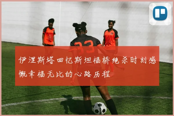 伊涅斯塔回忆斯坦福桥绝杀时刻感慨幸福无比的心路历程