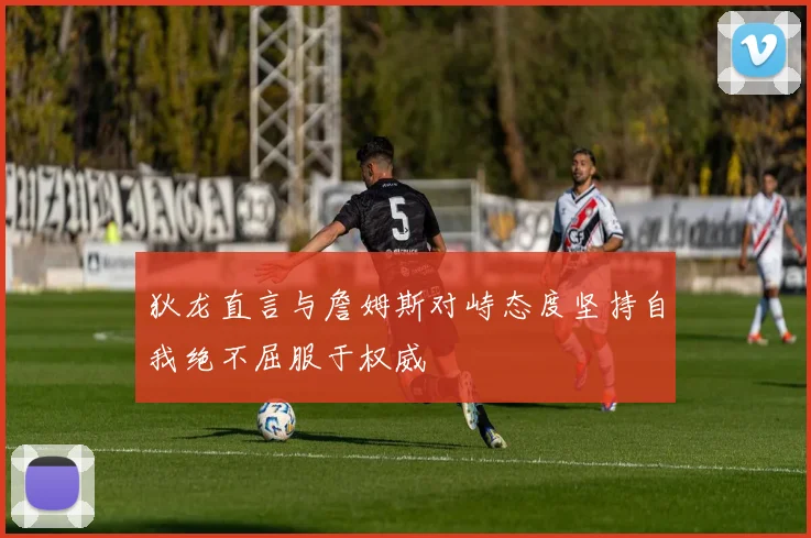 狄龙直言与詹姆斯对峙态度坚持自我绝不屈服于权威