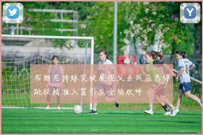 布朗尼持球突破展现父亲风范急停跳投精准入筐引发全场欢呼