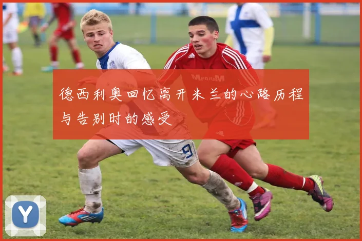 德西利奥回忆离开米兰的心路历程与告别时的感受
