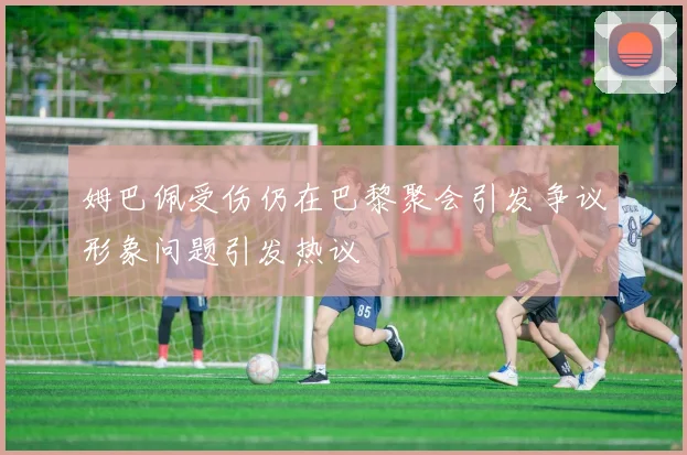 姆巴佩受伤仍在巴黎聚会引发争议形象问题引发热议