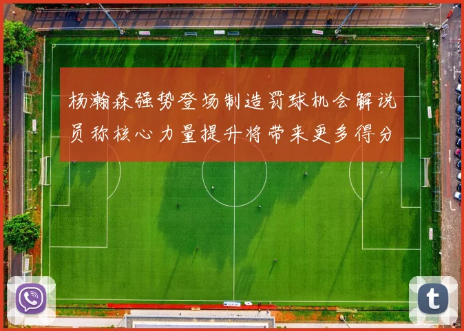 杨瀚森强势登场制造罚球机会解说员称核心力量提升将带来更多得分可能