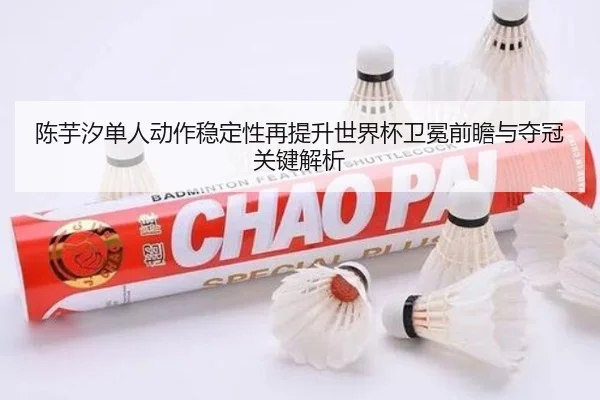 陈芋汐单人动作稳定性再提升世界杯卫冕前瞻与夺冠关键解析 - leyu